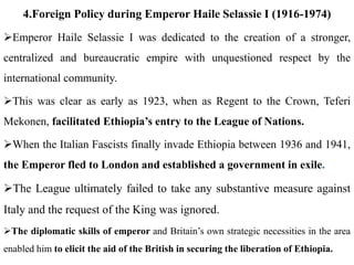 4.Foreign Policy during Emperor Haile Selassie I (1916-1974)
Emperor Haile Selassie I was dedicated to the creation of a stronger,
centralized and bureaucratic empire with unquestioned respect by the
international community.
This was clear as early as 1923, when as Regent to the Crown, Teferi
Mekonen, facilitated Ethiopia’s entry to the League of Nations.
When the Italian Fascists finally invade Ethiopia between 1936 and 1941,
the Emperor fled to London and established a government in exile.
The League ultimately failed to take any substantive measure against
Italy and the request of the King was ignored.
The diplomatic skills of emperor and Britain’s own strategic necessities in the area
enabled him to elicit the aid of the British in securing the liberation of Ethiopia.
 