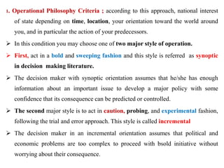 1. Operational Philosophy Criteria ; according to this approach, national interest
of state depending on time, location, your orientation toward the world around
you, and in particular the action of your predecessors.
 In this condition you may choose one of two major style of operation.
 First, act in a bold and sweeping fashion and this style is referred as synoptic
in decision making literature.
 The decision maker with synoptic orientation assumes that he/she has enough
information about an important issue to develop a major policy with some
confidence that its consequence can be predicted or controlled.
 The second major style is to act in caution, probing, and experimental fashion,
following the trial and error approach. This style is called incremental
 The decision maker in an incremental orientation assumes that political and
economic problems are too complex to proceed with bsold initiative without
worrying about their consequence.
 