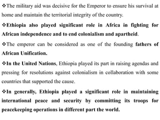 The military aid was decisive for the Emperor to ensure his survival at
home and maintain the territorial integrity of the country.
Ethiopia also played significant role in Africa in fighting for
African independence and to end colonialism and apartheid.
The emperor can be considered as one of the founding fathers of
African Unification.
In the United Nations, Ethiopia played its part in raising agendas and
pressing for resolutions against colonialism in collaboration with some
countries that supported the cause.
In generally, Ethiopia played a significant role in maintaining
international peace and security by committing its troops for
peacekeeping operations in different part the world.
 