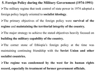 5. Foreign Policy during the Military Government (1974-1991)
The military regime that took control of state power in 1974 adopted a
foreign policy largely oriented to socialist ideology.
The primary objectives of the foreign policy were survival of the
regime and maintaining the territorial integrity of the country.
The major strategy to achieve the stated objectives heavily focused on
building the military capability of the country.
The corner stone of Ethiopia’s foreign policy at the time was
maintaining continuing friendship with the Soviet Union and other
socialist countries.
The regime was condemned by the west for its human rights
record, especially its treatment of former government officials.
 