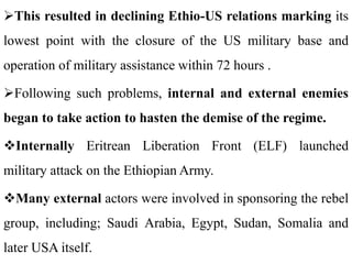 This resulted in declining Ethio-US relations marking its
lowest point with the closure of the US military base and
operation of military assistance within 72 hours .
Following such problems, internal and external enemies
began to take action to hasten the demise of the regime.
Internally Eritrean Liberation Front (ELF) launched
military attack on the Ethiopian Army.
Many external actors were involved in sponsoring the rebel
group, including; Saudi Arabia, Egypt, Sudan, Somalia and
later USA itself.
 