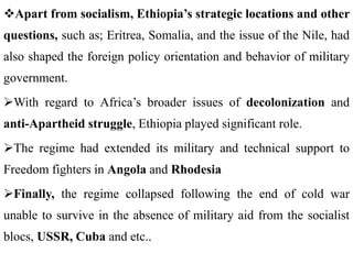 Apart from socialism, Ethiopia’s strategic locations and other
questions, such as; Eritrea, Somalia, and the issue of the Nile, had
also shaped the foreign policy orientation and behavior of military
government.
With regard to Africa’s broader issues of decolonization and
anti-Apartheid struggle, Ethiopia played significant role.
The regime had extended its military and technical support to
Freedom fighters in Angola and Rhodesia
Finally, the regime collapsed following the end of cold war
unable to survive in the absence of military aid from the socialist
blocs, USSR, Cuba and etc..
 