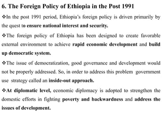 6. The Foreign Policy of Ethiopia in the Post 1991
In the post 1991 period, Ethiopia’s foreign policy is driven primarily by
the quest to ensure national interest and security.
The foreign policy of Ethiopia has been designed to create favorable
external environment to achieve rapid economic development and build
up democratic system.
The issue of democratization, good governance and development would
not be properly addressed. So, in order to address this problem government
use strategy called an inside-out approach.
At diplomatic level, economic diplomacy is adopted to strengthen the
domestic efforts in fighting poverty and backwardness and address the
issues of development.
 