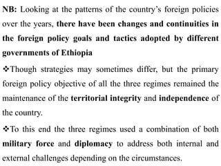 NB: Looking at the patterns of the country’s foreign policies
over the years, there have been changes and continuities in
the foreign policy goals and tactics adopted by different
governments of Ethiopia
Though strategies may sometimes differ, but the primary
foreign policy objective of all the three regimes remained the
maintenance of the territorial integrity and independence of
the country.
To this end the three regimes used a combination of both
military force and diplomacy to address both internal and
external challenges depending on the circumstances.
 