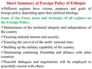 Short Summary of Foreign Policy of Ethiopia
Different regimes have visions, purposes and goals of
foreign policy depending upon their political ideology
Some of the Focus areas and strategies of all regimes on
the Foreign Policy:
Maintenance of the territorial integrity and independence of
the country
Ensuring national interest and security.
Ensuring the survival of the multi- national state.
Building up the military capability of the country.
Maintaining continuing friendship and alliance with other
countries
Peaceful dialogues and negotiations will be employed to
peacefully coexist with others
 