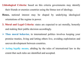 2.Ideological Criteria: based on this criteria governments may identify
their friends or enemies countries using the litmus test of ideology.
Hence, national interest may be shaped by underlying ideological
orientations of the regime in power.
3. Moral and Legal Criteria: states are expected to act morally, honestly
and making their public decision accordingly.
 Thus moral behavior, in international politics involves keeping your
promise treaties, living and letting others live, avoiding exploitation and
uneven development between countries.
 Acting legally means, abiding by the rules of international law to the
extent that such rules are identified and accepted.
 