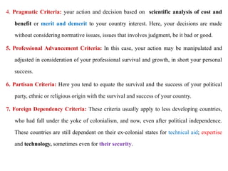 4. Pragmatic Criteria: your action and decision based on scientific analysis of cost and
benefit or merit and demerit to your country interest. Here, your decisions are made
without considering normative issues, issues that involves judgment, be it bad or good.
5. Professional Advancement Criteria: In this case, your action may be manipulated and
adjusted in consideration of your professional survival and growth, in short your personal
success.
6. Partisan Criteria: Here you tend to equate the survival and the success of your political
party, ethnic or religious origin with the survival and success of your country.
7. Foreign Dependency Criteria: These criteria usually apply to less developing countries,
who had fall under the yoke of colonialism, and now, even after political independence.
These countries are still dependent on their ex-colonial states for technical aid; expertise
and technology, sometimes even for their security.
 
