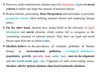  However, realist international scholars reject the ideological, legal and moral
criteria to define and shape the contents of national interest.
 Realist scholars, particularly, Hans Morgenthau advised leaders to prioritize
pragmatic criteria when defining national interest and employing foreign
policy.
 On the other hand, idealists have strong belief in the relevance of legal,
ideological and moral elements which realists fail to recognize as the
constituting elements of national interest. They don‘t see legal and moral
factors apart from the so called reality.
 Idealists believe on the prevalence of common problems of human
beings as, environmental pollution, ecological imbalance,
population growth, poverty, war, arms race, uneven development
and the north-south gap…etc. Cognizant of such cross-cutting issues,
idealists call for global solutions than local (national) solutions.
 