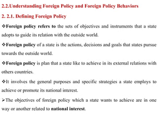 2.2.Understanding Foreign Policy and Foreign Policy Behaviors
2. 2.1. Defining Foreign Policy
Foreign policy refers to the sets of objectives and instruments that a state
adopts to guide its relation with the outside world.
Foreign policy of a state is the actions, decisions and goals that states pursue
towards the outside world.
Foreign policy is plan that a state like to achieve in its external relations with
others countries.
It involves the general purposes and specific strategies a state employs to
achieve or promote its national interest.
The objectives of foreign policy which a state wants to achieve are in one
way or another related to national interest.
 