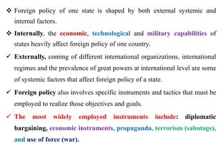  Foreign policy of one state is shaped by both external systemic and
internal factors.
 Internally, the economic, technological and military capabilities of
states heavily affect foreign policy of one country.
 Externally, coming of different international organizations, international
regimes and the prevalence of great powers at international level are some
of systemic factors that affect foreign policy of a state.
 Foreign policy also involves specific instruments and tactics that must be
employed to realize those objectives and goals.
 The most widely employed instruments include: diplomatic
bargaining, economic instruments, propaganda, terrorism (sabotage),
and use of force (war).
 