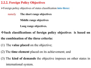 2.2.2. Foreign Policy Objectives
Foreign policy objectives of states classification into three:
namely The short range objectives
Middle range objectives
Long range objectives.
Such classifications of foreign policy objectives is based on
the combination of the three criteria:
(1) The value placed on the objective;
(2) The time element placed on its achievement; and
(3) The kind of demands the objective imposes on other states in
international system.
 