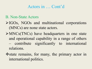 Actors in … Cont’d
B. Non-State Actors
IGOs, NGOs and multinational corporations
(MNCs) are none state actors.
MNCs(TNCs) have headquarters in one state
and operational capability in a range of others
– contribute significantly to international
relations.
state remains, for many, the primary actor in
international politics.
 