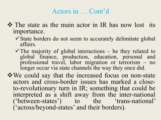 Actors in … Cont’d
 The state as the main actor in IR has now lost its
importance.
State borders do not seem to accurately delimitate global
affairs.
The majority of global interactions – be they related to
global finance, production, education, personal and
professional travel, labor migration or terrorism – no
longer occur via state channels the way they once did.
We could say that the increased focus on non-state
actors and cross-border issues has marked a close-
to-revolutionary turn in IR; something that could be
interpreted as a shift away from the inter-national
(‘between-states’) to the ‘trans-national’
(‘across/beyond-states’ and their borders).
 
