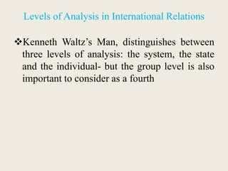 Levels of Analysis in International Relations
Kenneth Waltz’s Man, distinguishes between
three levels of analysis: the system, the state
and the individual- but the group level is also
important to consider as a fourth
 