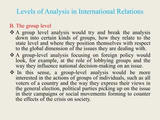 Levels of Analysis in International Relations
B. The group level
 A group level analysis would try and break the analysis
down into certain kinds of groups, how they relate to the
state level and where they position themselves with respect
to the global dimension of the issues they are dealing with.
 A group-level analysis focusing on foreign policy would
look, for example, at the role of lobbying groups and the
way they influence national decision-making on an issue.
 In this sense, a group-level analysis would be more
interested in the actions of groups of individuals, such as all
voters of a country and the way they express their views in
the general election, political parties picking up on the issue
in their campaigns or social movements forming to counter
the effects of the crisis on society.
 