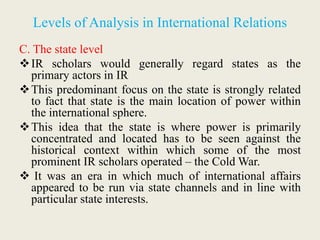 Levels of Analysis in International Relations
C. The state level
IR scholars would generally regard states as the
primary actors in IR
This predominant focus on the state is strongly related
to fact that state is the main location of power within
the international sphere.
This idea that the state is where power is primarily
concentrated and located has to be seen against the
historical context within which some of the most
prominent IR scholars operated – the Cold War.
 It was an era in which much of international affairs
appeared to be run via state channels and in line with
particular state interests.
 