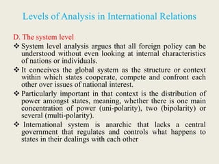 Levels of Analysis in International Relations
D. The system level
 System level analysis argues that all foreign policy can be
understood without even looking at internal characteristics
of nations or individuals.
 It conceives the global system as the structure or context
within which states cooperate, compete and confront each
other over issues of national interest.
 Particularly important in that context is the distribution of
power amongst states, meaning, whether there is one main
concentration of power (uni-polarity), two (bipolarity) or
several (multi-polarity).
 International system is anarchic that lacks a central
government that regulates and controls what happens to
states in their dealings with each other
 