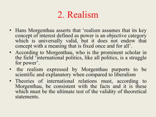 2. Realism
• Hans Morgenthau asserts that ‘realism assumes that its key
concept of interest defined as power is an objective category
which is universally valid, but it does not endow that
concept with a meaning that is fixed once and for all’.
• According to Morgenthau, who is the prominent scholar in
the field ‘international politics, like all politics, is a struggle
for power’.
• the realism expressed by Morgenthau purports to be
scientific and explanatory when compared to liberalism
• Theories of international relations must, according to
Morgenthau, be consistent with the facts and it is these
which must be the ultimate test of the validity of theoretical
statements.
 