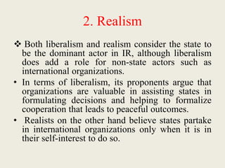 2. Realism
 Both liberalism and realism consider the state to
be the dominant actor in IR, although liberalism
does add a role for non-state actors such as
international organizations.
• In terms of liberalism, its proponents argue that
organizations are valuable in assisting states in
formulating decisions and helping to formalize
cooperation that leads to peaceful outcomes.
• Realists on the other hand believe states partake
in international organizations only when it is in
their self-interest to do so.
 