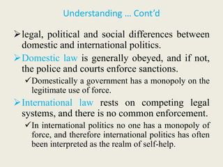 Understanding … Cont’d
legal, political and social differences between
domestic and international politics.
Domestic law is generally obeyed, and if not,
the police and courts enforce sanctions.
Domestically a government has a monopoly on the
legitimate use of force.
International law rests on competing legal
systems, and there is no common enforcement.
In international politics no one has a monopoly of
force, and therefore international politics has often
been interpreted as the realm of self-help.
 