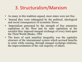 3. Structuralism/Marxism
• As many in this tradition argued, most states were not free.
• Instead they were subjugated by the political, ideological
and social consequences of economic forces.
• Imperialism generated by the strength of free enterprise
capitalism in the West and by state capitalism in the
socialist bloc imposed unequal exchange of every kind upon
the Third World (Banks, 1984
• The basis of such manifest inequality was the capitalist
structure of the international system which accrued benefits
to some while causing, through unequal exchange relations,
the impoverishment of the vast majority of others.
 