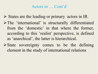 Actors in … Cont’d
 States are the leading or primary actors in IR.
The ‘international’ is structurally differentiated
from the ‘domestic’ in that where the former,
according to this ‘realist’ perspective, is defined
as ‘anarchical’, the latter is hierarchical.
State sovereignty comes to be the defining
element in the study of international relations
 