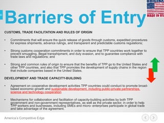 Barriers of Entry
CUSTOMS, TRADE FACILITATION AND RULES OF ORIGIN
•  Commitments that will ensure the quick release of goods through customs, expedited procedures
for express shipments, advance rulings, and transparent and predictable customs regulations;
•  Strong customs cooperation commitments in order to ensure that TPP countries work together to
prevent smuggling, illegal transshipment, and duty evasion, and to guarantee compliance with
trade laws and regulations; and
•  Strong and common rules of origin to ensure that the benefits of TPP go to the United States and
other TPP countries, and also that TPP promotes the development of supply chains in the region
that include companies based in the United States.
DEVELOPMENT AND TRADE CAPACITY-BUILDING
•  Agreement on cooperative development activities TPP countries could conduct to promote broad-
based economic growth and sustainable development, including public-private partnerships,
science and technology cooperation
•  Mechanisms for collaboration and facilitation of capacity-building activities by both TPP
government and non-government representatives, as well as the private sector, in order to help
TPP workers and businesses, including SMEs and micro- enterprises participate in global trade
and take advantage of the agreement.
America’s Competitive Edge
 