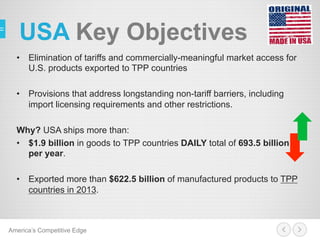 USA Key Objectives
•  Elimination of tariffs and commercially-meaningful market access for
U.S. products exported to TPP countries
•  Provisions that address longstanding non-tariff barriers, including
import licensing requirements and other restrictions.
Why? USA ships more than:
•  $1.9 billion in goods to TPP countries DAILY total of 693.5 billion
per year.
•  Exported more than $622.5 billion of manufactured products to TPP
countries in 2013.
America’s Competitive Edge
 