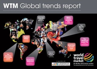 WTM Global trends report
                                  Tingo Rips                                        BRICs’
                                    up the                                          Grand
                                  Rule Book                                        Shopping
                                      UK                                             Tour
                                                                                    EUROPE

                                                                                                    Car
                                                                                                  Brands
                                                                                                  Take on
                                                                                                   Hotels
                                                                                                    ASIA




               Digital
               Detox                                                                                   The
               GLOBAL
               VILLAGE                                                                               Power of
                                                                                                     Smart TVs
                                                                                                         TRAVEL
                                                                                                      TECHNOLOGY
                                                                                      Gold Rush
                                                                                       on Low
                                                                                        Cost
                                                                                         INDIA


                                                Rise of
     The                                       Shopping
 Attraction                                     Hotels
of Forbidden                                   MIDDLE EAST

    Lands
  AMERICAS         Destination
                   Nollywood                                 In association with
                         AFRICA
 
