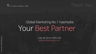 2020, 07 Global Trend Report _ JAPAN
Nasmedia,GlobalMarketing
Global Marketing No.1 nasmedia
Your Best Partner
더 많은 일본 관련 광고/마케팅 자료는
globalm@nasmedia.co.kr
 