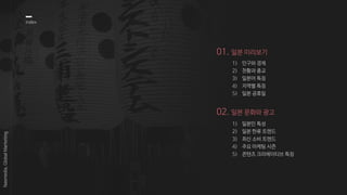 01. 일본 미리보기
1) 인구와 경제
2) 천황과 종교
3) 일본어 특징
4) 지역별 특징
5) 일본 공휴일
index
02. 일본 문화와 광고
1) 일본인 특성
2) 일본 한류 트렌드
3) 최신 소비 트렌드
4) 주요 마케팅 시즌
5) 콘텐츠 크리에이티브 특징
Nasmedia,GlobalMarketing
 