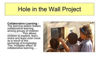 Hole in the Wall Project Collaborative Learning  - The learning station fosters collaborative learning among groups of children ……………. This allows children to explore, learn, share and learn even more as a result of this exchange of knowledge. This ‘multiplier effect’ of collaborative learning….  