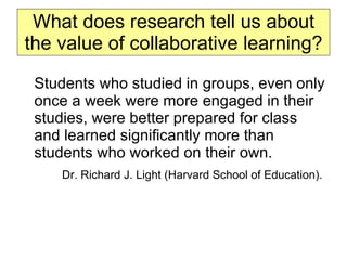 What does research tell us about the value of collaborative learning? Students who studied in groups, even only once a week were more engaged in their studies, were better prepared for class and learned significantly more than students who worked on their own. Dr. Richard J. Light (Harvard School of Education).   