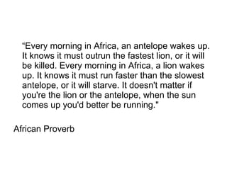 “ Every morning in Africa, an antelope wakes up. It knows it must outrun the fastest lion, or it will be killed. Every morning in Africa, a lion wakes up. It knows it must run faster than the slowest antelope, or it will starve. It doesn't matter if you're the lion or the antelope, when the sun comes up you'd better be running."  African Proverb  