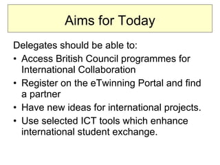 Aims for Today Delegates should be able to: Access British Council programmes for International Collaboration Register on the eTwinning Portal and find a partner Have new ideas for international projects. Use selected ICT tools which enhance international student exchange.  