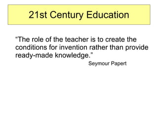 “ The role of the teacher is to create the conditions for invention rather than provide ready-made knowledge.”  Seymour Papert  21st Century Education 