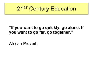21 ST  Century Education “ If you want to go quickly, go alone. If you want to go far, go together.” African Proverb 