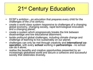 21 st  Century Education DCSF’s ambition - an education that prepares every child for the challenges of the 21st century; create a world class system responsive to challenges of a changing global economy, changing society, rapid technological innovation and a changing planet; create a system which progressively breaks the link between disadvantage and low educational attainment; tackle profound global challenges, including climate change and challenge of learning to live sustainably on our planet; challenges can only be met through creativity and  international co-operation , with every  school  working in  partnerships  - no school can do it alone; realise the benefits and creative opportunities presented by an increasingly globalised world and secure a cohesive and successful society that celebrates diversity. 