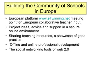 Building the Community of Schools in Europe European platform  www.eTwinning.net  meeting point for European collaborative teacher input. Project ideas, advice and support in a secure online environment Sharing teaching resources, a showcase of good practice Offline and online professional development The social networking tools of web 2.0 