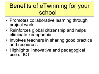Benefits of eTwinning for your school  Promotes collaborative learning through project work Reinforces global citizenship and helps eliminate xenophobia Involves teachers in sharing good practice and resources Highlights  innovative and pedagogical use of ICT 