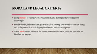 MORALAND LEGAL CRITERIA
• acting morally is equated with acting honestly and making your public decision
accordingly.
• moral behavior, in international politics involves keeping your promise –treaties, living
and letting others live, avoiding exploitation and uneven development.
• Acting legally means, abiding by the rules of international law to the extent that such rules are
identified and accepted
 