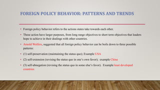 FOREIGN POLICY BEHAVIOR: PATTERNS AND TRENDS
• Foreign policy behavior refers to the actions states take towards each other.
• These action have larger purposes, from long range objectives to short term objectives that leaders
hope to achieve in their dealings with other countries.
• Arnold Wolfers, suggested that all foreign policy behavior can be boils down to three possible
patterns:
• (1) self-preservation (maintaining the status quo); Example USA
• (2) self-extension (revising the status quo in one‘s own favor); example China
• (3) self-abnegation (revising the status quo in some else‘s favor). Example least developed
countries
 