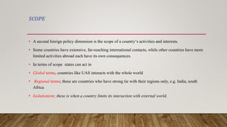SCOPE
• A second foreign policy dimension is the scope of a country‘s activities and interests.
• Some countries have extensive, far-reaching international contacts, while other countries have more
limited activities abroad each have its own consequences.
• In terms of scope states can act in
• Global terms, countries like UAS interacts with the whole world
• Regional terms; these are countries who have strong tie with their regions only, e.g. India, south
Africa
• Isolationism; these is when a country limits its interaction with external world.
 