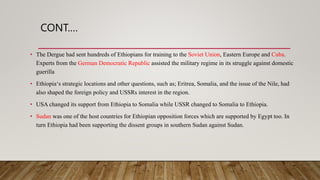 CONT.…
• The Dergue had sent hundreds of Ethiopians for training to the Soviet Union, Eastern Europe and Cuba.
Experts from the German Democratic Republic assisted the military regime in its struggle against domestic
guerilla
• Ethiopia‘s strategic locations and other questions, such as; Eritrea, Somalia, and the issue of the Nile, had
also shaped the foreign policy and USSRs interest in the region.
• USA changed its support from Ethiopia to Somalia while USSR changed to Somalia to Ethiopia.
• Sudan was one of the host countries for Ethiopian opposition forces which are supported by Egypt too. In
turn Ethiopia had been supporting the dissent groups in southern Sudan against Sudan.
 