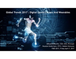 Global Trends 2017 : Digital Sports Fitness And Wearables
@BryanKORourke, CSO, CEO, Principal
Houston Golds Gym, FIT-C, Vedere Ventures
FIBO 2017, Friday April 7, 2017
 