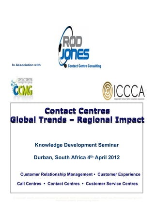 In Association with




        Contact Centres
Global Trends – Regional Impact


                    Knowledge Development Seminar

                   Durban, South Africa 4th April 2012


      Customer Relationship Management • Customer Experience

   Call Centres • Contact Centres • Customer Service Centres


© Copyright Strictly Reserved. All material contained herein is protected by South African and International copyright and
                                       intellectual property protection legislation.
 