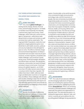 GLOBAL TRENDS 2040
2
FIVE THEMES APPEAR THROUGHOUT
THIS REPORT AND UNDERPIN THIS
OVERALL THESIS.
GLOBAL CHALLENGES
First, shared global challenges—in-
cluding climate change, disease, financial
crises, and technology disruptions—are likely
to manifest more frequently and intensely
in almost every region and country. These
challenges—which often lack a direct human
agent or perpetrator—will produce wide-
spread strains on states and societies as well
as shocks that could be catastrophic. The
ongoing COVID-19 pandemic marks the most
significant, singular global disruption since
World War II, with health, economic, political,
and security implications that will ripple for
years to come. The effects of climate change
and environmental degradation are likely to
exacerbate food and water insecurity for poor
countries, increase migration, precipitate new
health challenges, and contribute to biodi-
versity losses. Novel technologies will appear
and diffuse faster and faster, disrupting jobs,
industries, communities, the nature of power,
and what it means to be human. Continued
pressure for global migration—as of 2020
more than 270 million persons were living in
a country to which they have migrated, 100
million more than in 2000—will strain both
origin and destination countries to manage the
flow and effects. These challenges will intersect
and cascade, including in ways that are difficult
to anticipate. National security will require not
only defending against armies and arsenals but
also withstanding and adapting to these shared
global challenges.
FRAGMENTATION
Second, the difficulty of addressing
these transnational challenges is compounded
in part by increasing fragmentation within
communities, states, and the international
system. Paradoxically, as the world has grown
more connected through communications
technology, trade, and the movement of
people, that very connectivity has divided and
fragmented people and countries. The hyper-
connected information environment, greater
urbanization, and interdependent economies
mean that most aspects of daily life, including
finances, health, and housing, will be more
connected all the time. The Internet of Things
encompassed 10 billion devices in 2018 and
is projected to reach 64 billion by 2025 and
possibly many trillions by 2040, all monitored
in real time. In turn, this connectivity will help
produce new efficiencies, conveniences, and
advances in living standards. However, it will
also create and exacerbate tensions at all lev-
els, from societies divided over core values and
goals to regimes that employ digital repression
to control populations. As these connections
deepen and spread, they are likely to grow in-
creasingly fragmented along national, cultural,
or political preferences. In addition, people are
likely to gravitate to information silos of people
who share similar views, reinforcing beliefs
and understanding of the truth. Meanwhile,
globalization is likely to endure but transform
as economic and production networks shift
and diversify. All together, these forces por-
tend a world that is both inextricably bound
by connectivity and fragmenting in different
directions.
DISEQUILIBRIUM
The scale of transnational challenges,
and the emerging implications of fragmen-
tation, are exceeding the capacity of existing
systems and structures, highlighting the third
theme: disequilibrium. There is an increasing
mismatch at all levels between challenges and
needs with the systems and organizations to
deal with them. The international system—in-
cluding the organizations, alliances, rules, and
norms—is poorly set up to address the com-
pounding global challenges facing populations.
Images
/
Bigstock
 