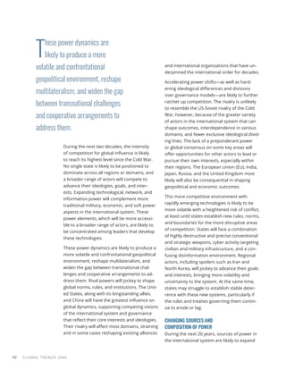 T
hese power dynamics are
likely to produce a more
volatile and confrontational
geopolitical environment, reshape
multilateralism, and widen the gap
between transnational challenges
and cooperative arrangements to
address them.
GLOBAL TRENDS 2040
92
During the next two decades, the intensity
of competition for global influence is likely
to reach its highest level since the Cold War.
No single state is likely to be positioned to
dominate across all regions or domains, and
a broader range of actors will compete to
advance their ideologies, goals, and inter-
ests. Expanding technological, network, and
information power will complement more
traditional military, economic, and soft power
aspects in the international system. These
power elements, which will be more accessi-
ble to a broader range of actors, are likely to
be concentrated among leaders that develop
these technologies.
These power dynamics are likely to produce a
more volatile and confrontational geopolitical
environment, reshape multilateralism, and
widen the gap between transnational chal-
lenges and cooperative arrangements to ad-
dress them. Rival powers will jockey to shape
global norms, rules, and institutions. The Unit-
ed States, along with its longstanding allies,
and China will have the greatest influence on
global dynamics, supporting competing visions
of the international system and governance
that reflect their core interests and ideologies.
Their rivalry will affect most domains, straining
and in some cases reshaping existing alliances
and international organizations that have un-
derpinned the international order for decades.
Accelerating power shifts—as well as hard-
ening ideological differences and divisions
over governance models—are likely to further
ratchet up competition. The rivalry is unlikely
to resemble the US-Soviet rivalry of the Cold
War, however, because of the greater variety
of actors in the international system that can
shape outcomes, interdependence in various
domains, and fewer exclusive ideological divid-
ing lines. The lack of a preponderant power
or global consensus on some key areas will
offer opportunities for other actors to lead or
pursue their own interests, especially within
their regions. The European Union (EU), India,
Japan, Russia, and the United Kingdom most
likely will also be consequential in shaping
geopolitical and economic outcomes.
This more competitive environment with
rapidly emerging technologies is likely to be
more volatile with a heightened risk of conflict,
at least until states establish new rules, norms,
and boundaries for the more disruptive areas
of competition. States will face a combination
of highly destructive and precise conventional
and strategic weapons, cyber activity targeting
civilian and military infrastructure, and a con-
fusing disinformation environment. Regional
actors, including spoilers such as Iran and
North Korea, will jockey to advance their goals
and interests, bringing more volatility and
uncertainty to the system. At the same time,
states may struggle to establish stable deter-
rence with these new systems, particularly if
the rules and treaties governing them contin-
ue to erode or lag.
CHANGING SOURCES AND
COMPOSITION OF POWER
During the next 20 years, sources of power in
the international system are likely to expand
 