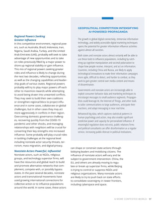 Regional Powers Seeking
Greater Influence
In this competitive environment, regional pow-
ers, such as Australia, Brazil, Indonesia, Iran,
Nigeria, Saudi Arabia, Turkey, and the United
Arab Emirates (UAE), probably will seek to take
advantage of new opportunities and to take
on roles previously filled by a major power to
shore up regional stability or gain influence.
This mix of regional powers seeking greater
roles and influence is likely to change during
the next two decades, reflecting opportunities
as well as the changing capabilities and leader-
ship goals of various states. Regional powers
probably will try to play major powers off each
other to maximize rewards while attempting
to avoid being drawn into unwanted conflicts.
They may seek to build their own coalitions
or strengthen regional blocs to project influ-
ence and in some cases, collaborate on global
challenges, but in other cases they may act
more aggressively in conflicts in their region.
Overcoming domestic governance challeng-
es, recovering quickly from the COVID-19
pandemic and other shocks, and managing
relationships with neighbors will be crucial for
converting their key strengths into increased
influence. Some probably will play crucial roles
in tackling challenges at the regional level
including nonstate actor security threats, ter-
rorism, mass migration, and digital privacy.
Nonstate Actors Powerful, Influential
Nonstate actors, such as NGOs, religious
groups, and technology superstar firms, will
have the resources and global reach to build
and promote alternative networks that com-
plement, compete with, or possibly bypass
states. In the past several decades, nonstate
actors and transnational movements have
used growing international connections for
collective action or to influence populations
around the world. In some cases, these actors
can shape or constrain state actions through
lobbying leaders and mobilizing citizens. The
influence of nonstate actors will vary and be
subject to government intervention. China, the
EU, and others are already moving to regu-
late or break up superstar firms, while Beijing
is trying to control or suppress NGOs and
religious organizations. Many nonstate actors
are likely to try to push back on state efforts
to consolidate sovereignty in newer frontiers,
including cyberspace and space.
GEOPOLITICAL COMPETITION INTENSIFYING
AI-POWERED PROPAGANDA
The growth in global digital connectivity, immersive information
technology, and widely accessible digital marketing techniques
opens the potential for greater information influence activities
against almost all societies.
Both states and nonstate actors almost certainly will be able to
use these tools to influence populations, including by ratch-
eting up cognitive manipulation and societal polarization to
shape how people receive, interpret, and act on information.
Countries, including China and Russia, are likely to apply
technological innovations to make their information campaigns
more agile, difficult to detect, and harder to combat, as they
work to gain greater control over media content and means
of dissemination.
Governments and nonstate actors are increasingly able to
exploit consumer behavior data and marketing techniques to
microtarget messages to small audience segments. Propagan-
dists could leverage AI, the Internet of Things, and other tools
to tailor communications to large audiences, anticipate their
reactions, and adapt messaging in near real time.
Behavioral big data, which captures statistical patterns in
human psychology and action, may also enable significant
predictive power and capacity for personalized influence. If
meaningful regulation does not exist, public relations firms
and political consultants can offer disinformation as a regular
service, increasing public distrust in political institutions.
A MORE CONTESTED WORLD 97
 