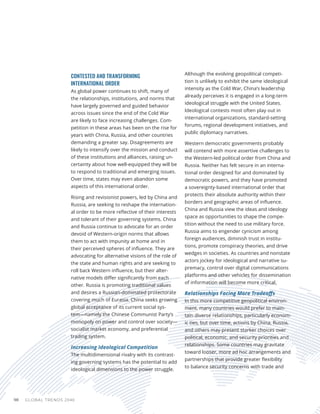 GLOBAL TRENDS 2040
98
CONTESTED AND TRANSFORMING
INTERNATIONAL ORDER
As global power continues to shift, many of
the relationships, institutions, and norms that
have largely governed and guided behavior
across issues since the end of the Cold War
are likely to face increasing challenges. Com-
petition in these areas has been on the rise for
years with China, Russia, and other countries
demanding a greater say. Disagreements are
likely to intensify over the mission and conduct
of these institutions and alliances, raising un-
certainty about how well-equipped they will be
to respond to traditional and emerging issues.
Over time, states may even abandon some
aspects of this international order.
Rising and revisionist powers, led by China and
Russia, are seeking to reshape the internation-
al order to be more reflective of their interests
and tolerant of their governing systems. China
and Russia continue to advocate for an order
devoid of Western-origin norms that allows
them to act with impunity at home and in
their perceived spheres of influence. They are
advocating for alternative visions of the role of
the state and human rights and are seeking to
roll back Western influence, but their alter-
native models differ significantly from each
other. Russia is promoting traditional values
and desires a Russian-dominated protectorate
covering much of Eurasia. China seeks growing
global acceptance of its current social sys-
tem—namely the Chinese Communist Party’s
monopoly on power and control over society—
socialist market economy, and preferential
trading system.
Increasing Ideological Competition
The multidimensional rivalry with its contrast-
ing governing systems has the potential to add
ideological dimensions to the power struggle.
Although the evolving geopolitical competi-
tion is unlikely to exhibit the same ideological
intensity as the Cold War, China’s leadership
already perceives it is engaged in a long-term
ideological struggle with the United States.
Ideological contests most often play out in
international organizations, standard-setting
forums, regional development initiatives, and
public diplomacy narratives.
Western democratic governments probably
will contend with more assertive challenges to
the Western-led political order from China and
Russia. Neither has felt secure in an interna-
tional order designed for and dominated by
democratic powers, and they have promoted
a sovereignty-based international order that
protects their absolute authority within their
borders and geographic areas of influence.
China and Russia view the ideas and ideology
space as opportunities to shape the compe-
tition without the need to use military force.
Russia aims to engender cynicism among
foreign audiences, diminish trust in institu-
tions, promote conspiracy theories, and drive
wedges in societies. As countries and nonstate
actors jockey for ideological and narrative su-
premacy, control over digital communications
platforms and other vehicles for dissemination
of information will become more critical.
Relationships Facing More Tradeoffs
In this more competitive geopolitical environ-
ment, many countries would prefer to main-
tain diverse relationships, particularly econom-
ic ties, but over time, actions by China, Russia,
and others may present starker choices over
political, economic, and security priorities and
relationships. Some countries may gravitate
toward looser, more ad hoc arrangements and
partnerships that provide greater flexibility
to balance security concerns with trade and
 